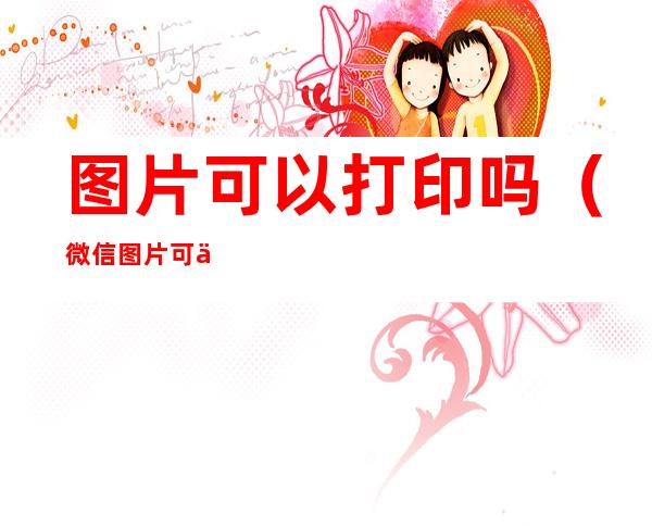 图片可以打印吗(微信图片可以打印吗)