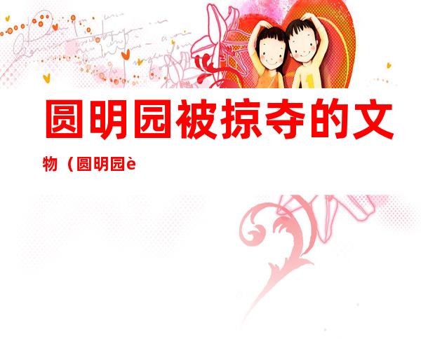 圆明园被掠夺的文物（圆明园被掠夺的文物有哪些）