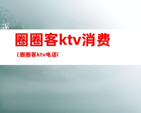 圈圈客ktv消费（圈圈客ktv电话）