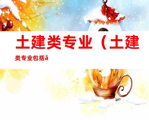 土建类专业(土建类专业包括哪些专业)