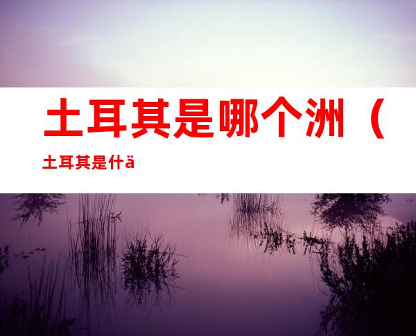 土耳其是哪个洲(土耳其是什么洲)