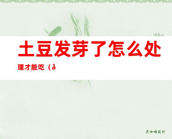 土豆发芽了怎么处理才能吃(土豆发芽了怎么处理才能吃视频)