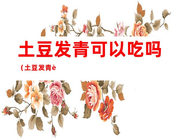 土豆发青可以吃吗(土豆发青能吃嘛)
