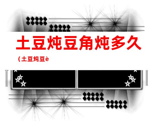土豆炖豆角炖多久(土豆炖豆角炖多久能烂)