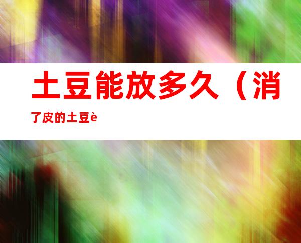 土豆能放多久(消了皮的土豆能放多久)