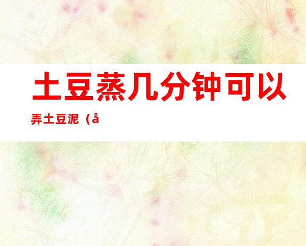 土豆蒸几分钟可以弄土豆泥(土豆蒸多久可以做成土豆泥)