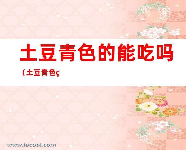 土豆青色的能吃吗(土豆青色的能吃吗没发芽)