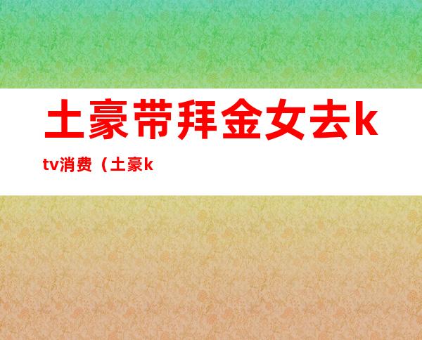 土豪带拜金女去ktv消费(土豪ktv撒钱)