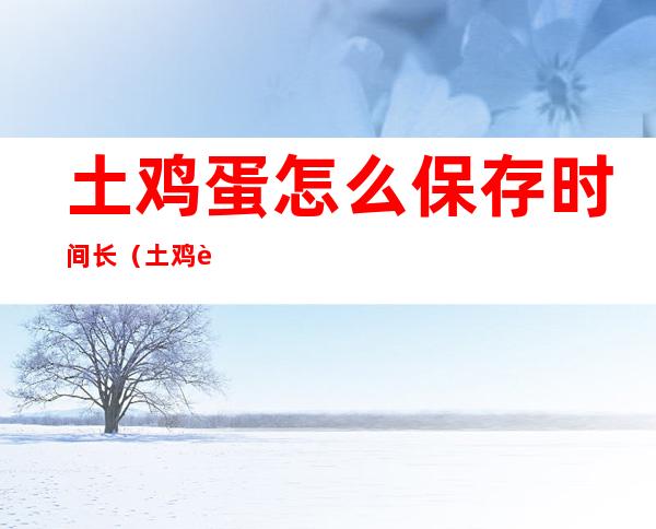 土鸡蛋怎么保存时间长(土鸡蛋怎么保鲜 能保存多久)