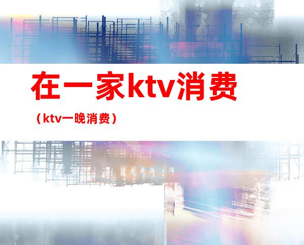 在一家ktv消费(ktv一晚消费)