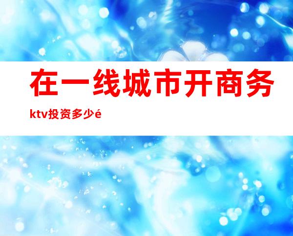 在一线城市开商务ktv投资多少钱()