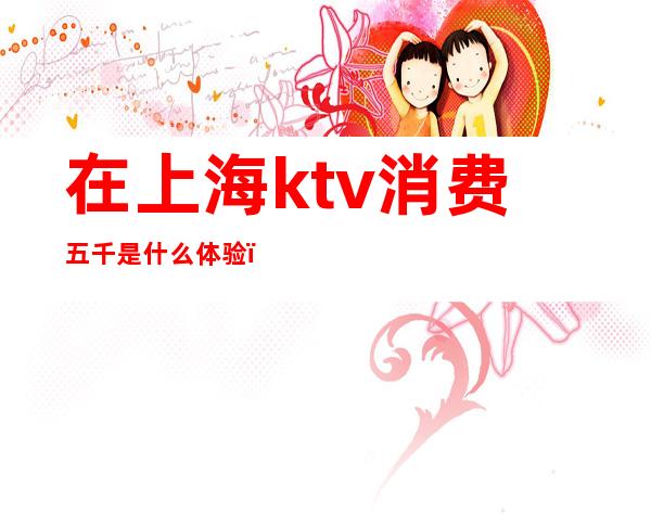 在上海ktv消费五千是什么体验()