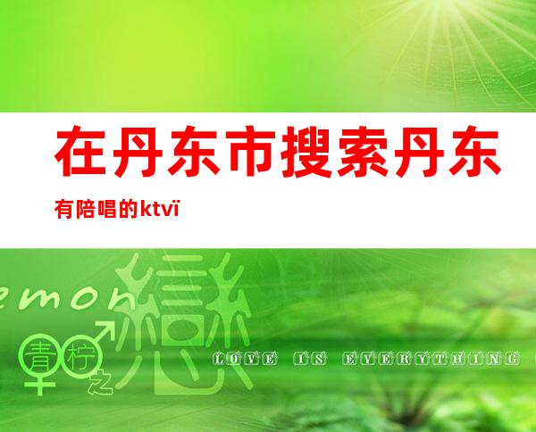 在丹东市搜索丹东有陪唱的ktv()