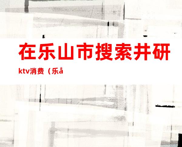 在乐山市搜索井研ktv消费(乐山ktv有哪些家)