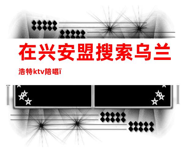 在兴安盟搜索乌兰浩特ktv陪唱（2020乌兰察布哪个ktv有陪唱）