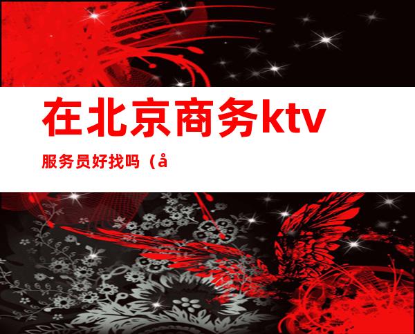 在北京商务ktv服务员好找吗(做商务ktv服务员怎么样)
