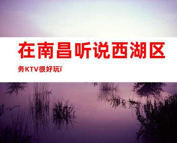 在南昌听说西湖区务KTV很好玩,颜子怎么样那边 – 南昌青山湖商务KTV