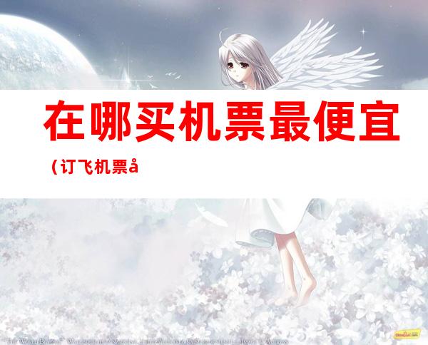在哪买机票最便宜(订飞机票在哪里订最便宜)