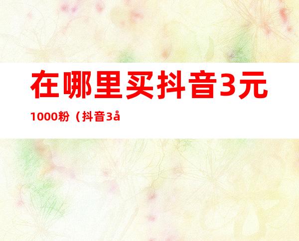 在哪里买抖音3元1000粉(抖音3元1000粉使用方法)