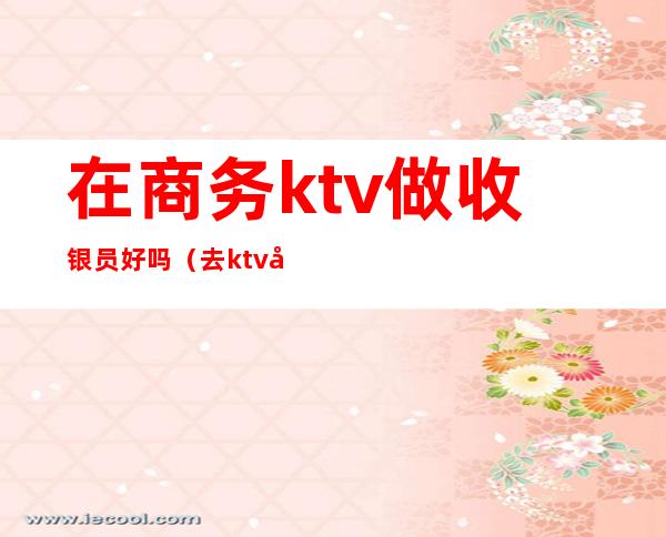 在商务ktv做收银员好吗（去ktv当收银员好吗）
