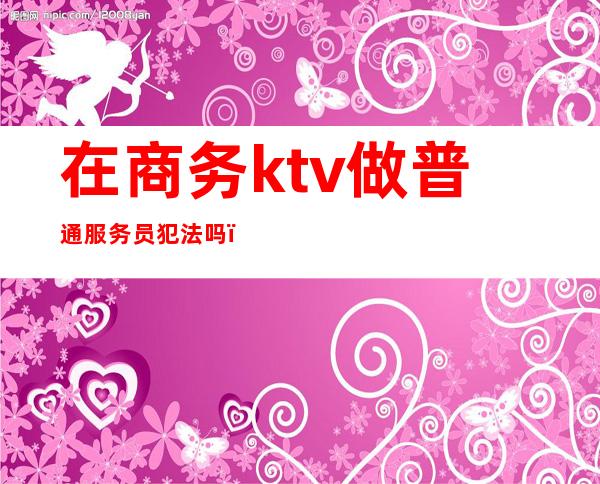 在商务ktv做普通服务员犯法吗(在商务ktv做服务员好做吗)