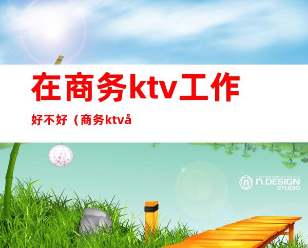 在商务ktv工作好不好(商务ktv工作有什么忌讳)