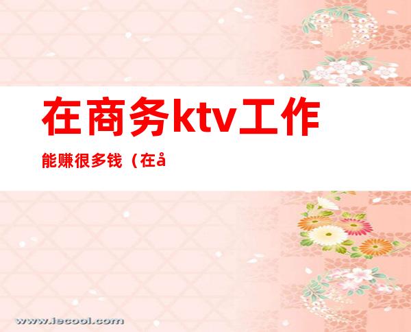 在商务ktv工作能赚很多钱(在商务ktv做服务员好做吗)