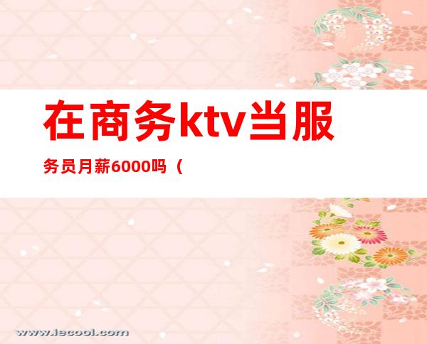 在商务ktv当服务员月薪6000吗(商务ktv服务员没有底薪)