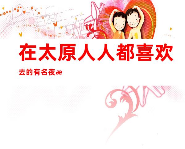 在太原人人都喜欢去的有名夜总会KTV.欢迎大家来体验!