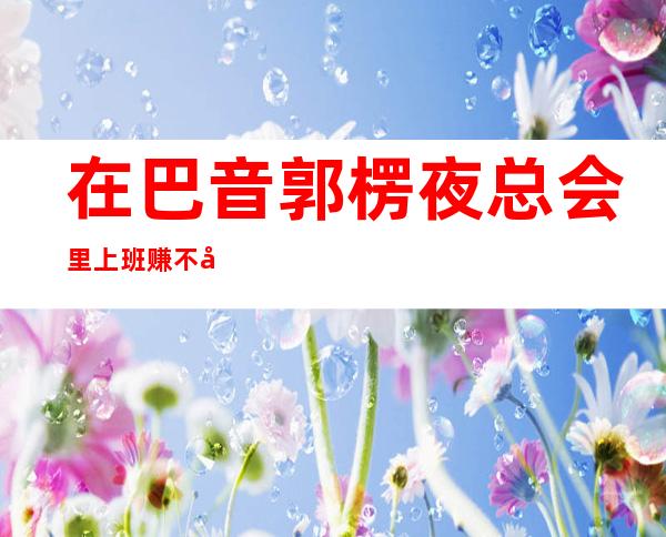 在巴音郭楞夜总会里上班赚不到并不是因为丑，是这些原因