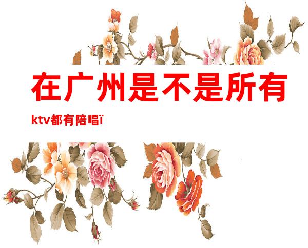 在广州是不是所有ktv都有陪唱（广州哪里的ktv有陪酒）