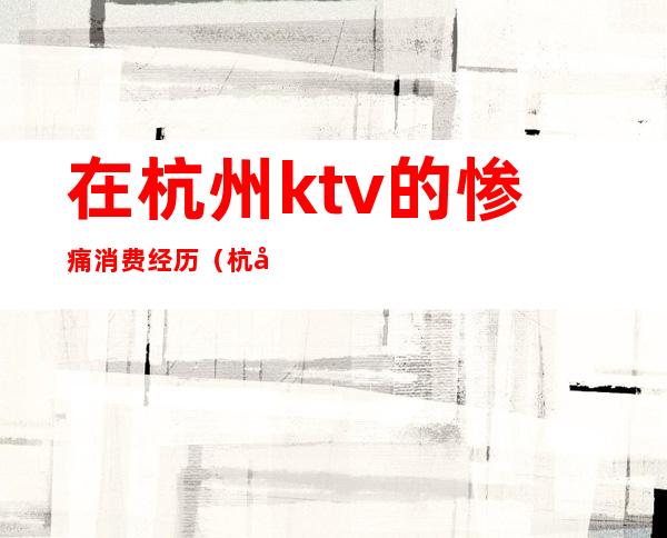 在杭州ktv的惨痛消费经历(杭州ktv消费最便宜)