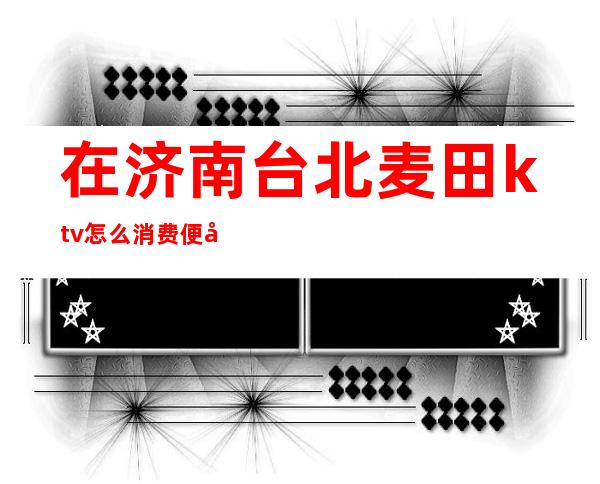 在济南台北麦田ktv怎么消费便宜(曲阜台北麦田ktv)