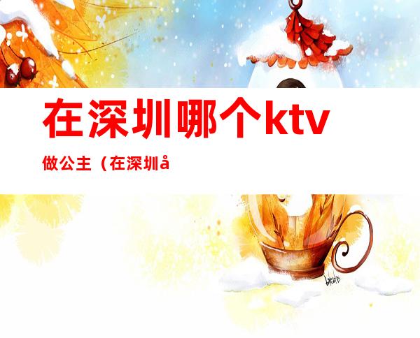 在深圳哪个ktv做公主(在深圳哪个ktv做公主好)