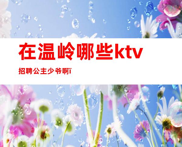 在温岭哪些ktv招聘公主少爷啊(温岭哪个ktv有公主)
