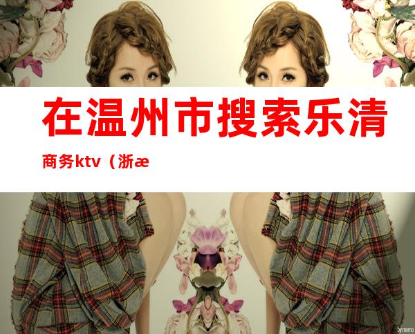 在温州市搜索乐清商务ktv(浙江温州乐清市)