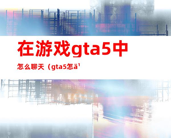 在游戏gta5中怎么聊天（gta5怎么和人聊天）