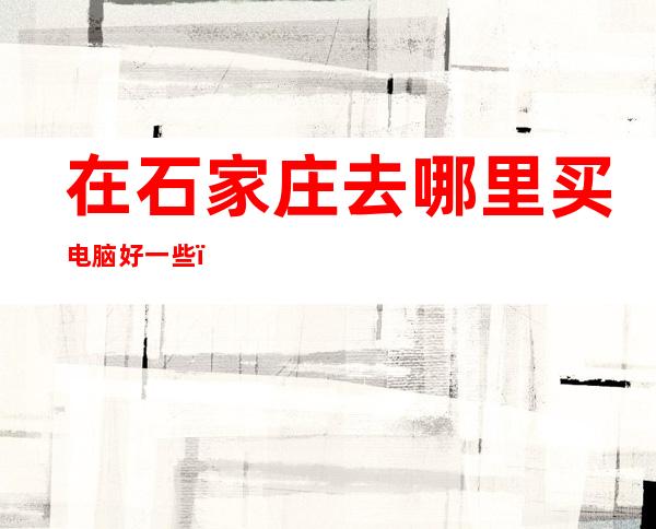 在石家庄去哪里买电脑好一些（石家庄哪里有卖电脑的）