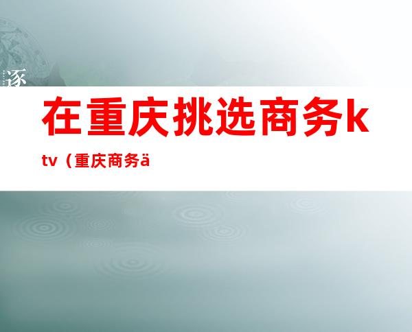 在重庆挑选商务ktv(重庆商务中心)