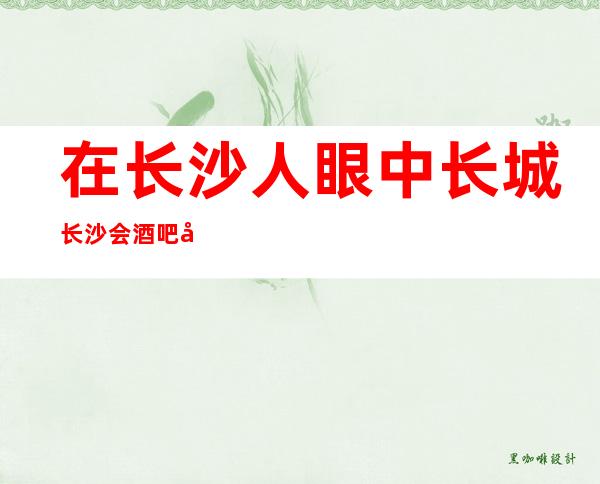 在长沙人眼中长城长沙会酒吧好像是不可错过的酒吧之一预订