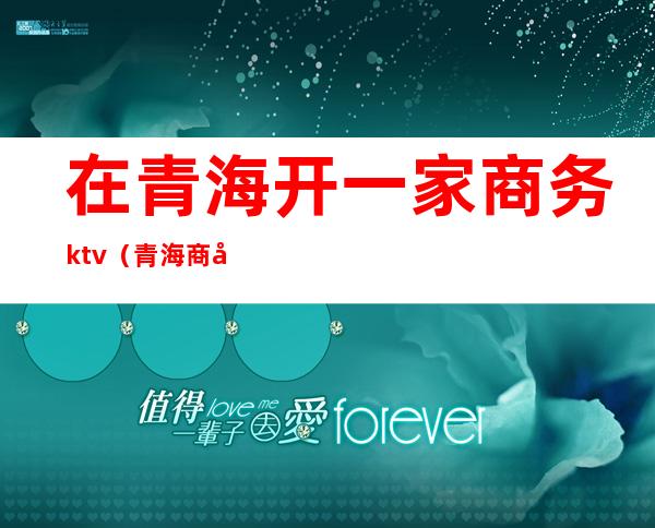 在青海开一家商务ktv(青海商务找工作)