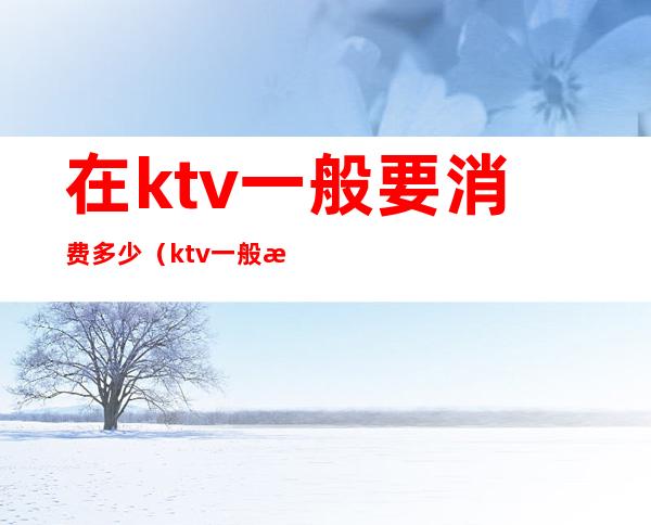 在ktv一般要消费多少(ktv一般怎么消费多少钱)