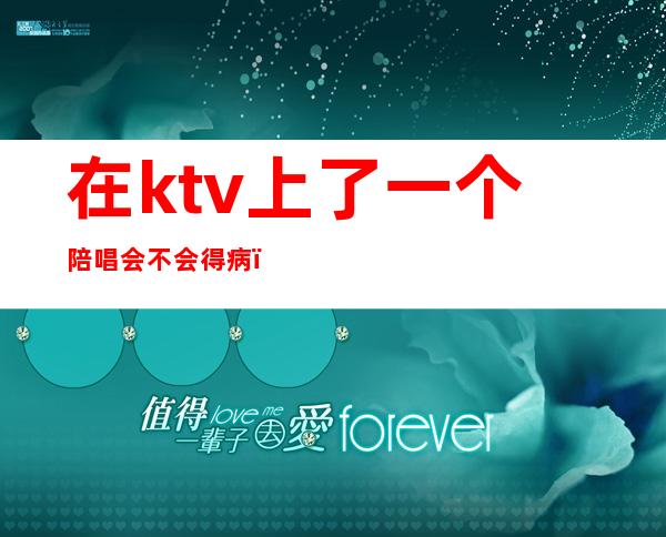 在ktv上了一个陪唱会不会得病(为什么现在ktv都有陪唱)