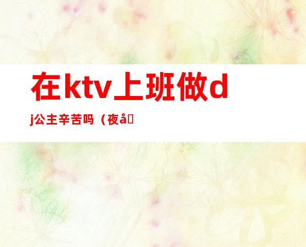 在ktv上班做dj公主辛苦吗（夜场dj公主是什么工作）