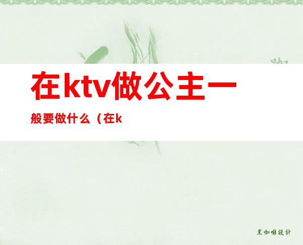 在ktv做公主一般要做什么(在ktv当公主需要干嘛)