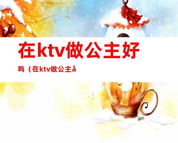 在ktv做公主好吗(在ktv做公主好吗女生)