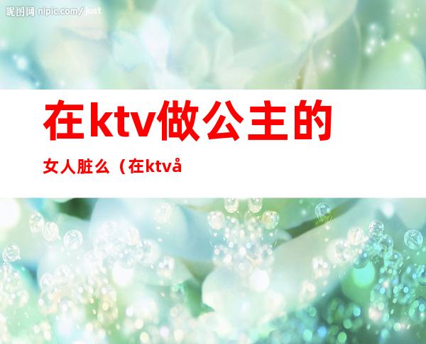 在ktv做公主的女人脏么(在ktv当公主的女人)