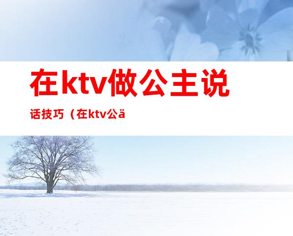 在ktv做公主说话技巧(在ktv公主聊些什么话题)