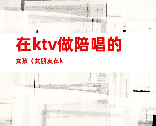 在ktv做陪唱的女孩(女朋友在ktv做陪唱)