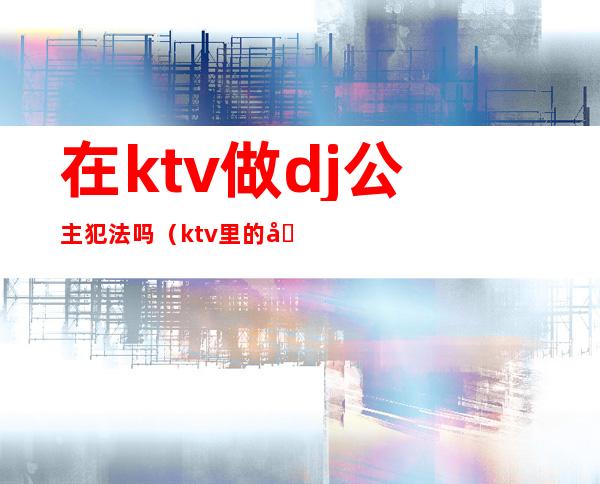 在ktv做dj公主犯法吗(ktv里的公主都可以干嘛,犯法吗)
